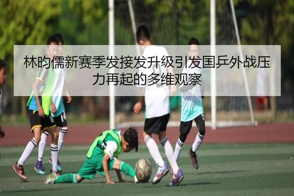 林昀儒新赛季发接发升级引发国乒外战压力再起的多维观察